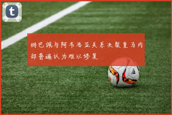 姆巴佩与阿韦洛亚关系决裂皇马内部普遍认为难以修复