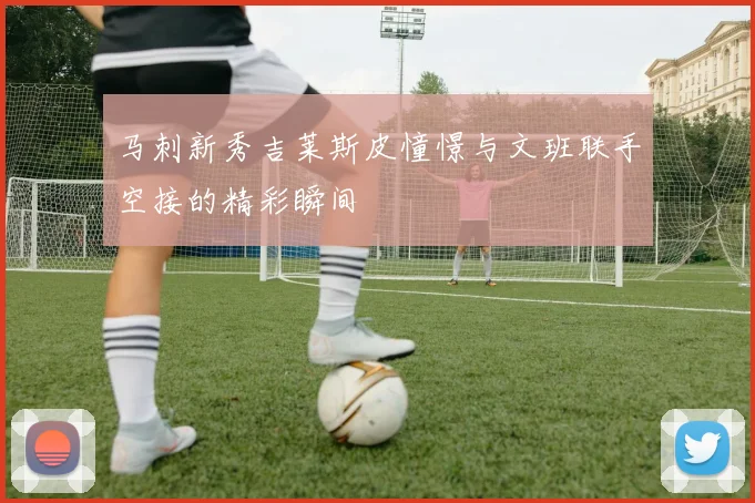 马刺新秀吉莱斯皮憧憬与文班联手空接的精彩瞬间