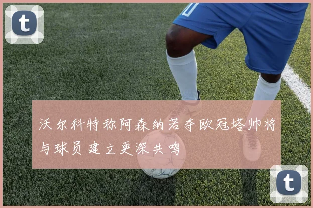 沃尔科特称阿森纳若夺欧冠塔帅将与球员建立更深共鸣