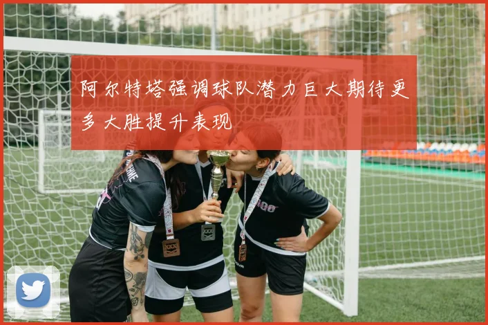 阿尔特塔强调球队潜力巨大期待更多大胜提升表现