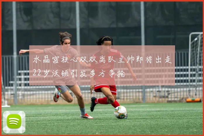 水晶宫核心双双离队主帅即将出走22岁沃顿引发多方争抢