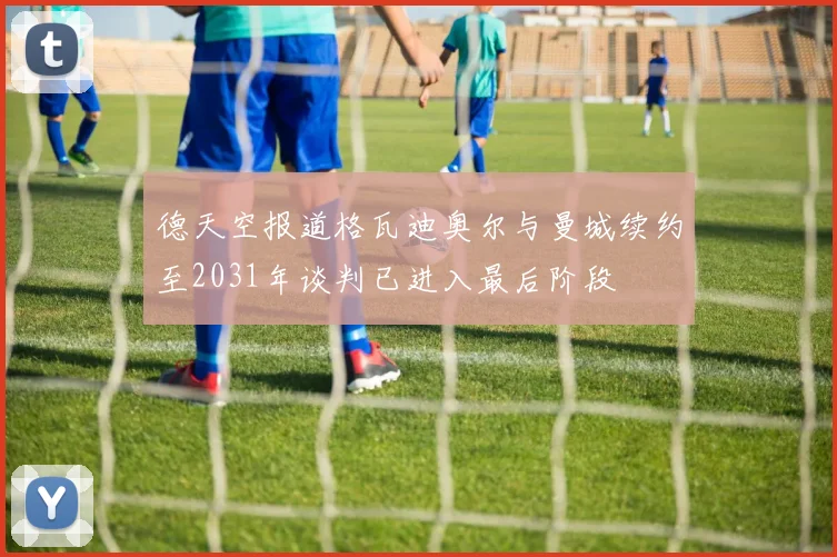 德天空报道格瓦迪奥尔与曼城续约至2031年谈判已进入最后阶段