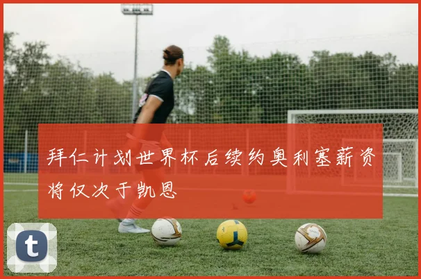 拜仁计划世界杯后续约奥利塞薪资将仅次于凯恩