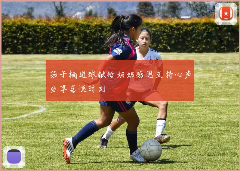 茹子楠进球献给奶奶感恩支持心声分享喜悦时刻
