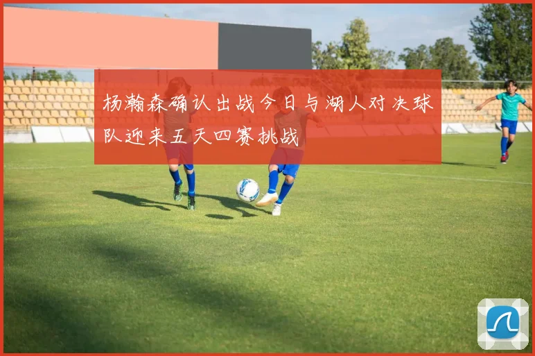 杨瀚森确认出战今日与湖人对决球队迎来五天四赛挑战
