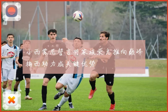 小西蒙尼誓言将家族荣光推向巅峰梅西助力成关键优势