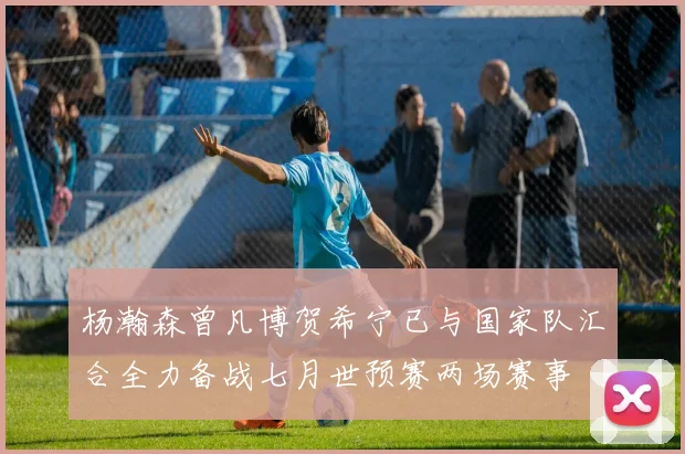 杨瀚森曾凡博贺希宁已与国家队汇合全力备战七月世预赛两场赛事