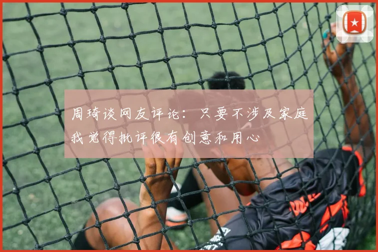 周琦谈网友评论：只要不涉及家庭我觉得批评很有创意和用心