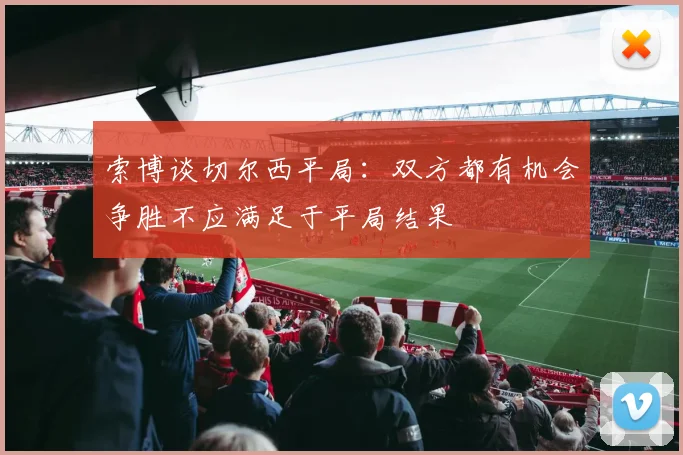 索博谈切尔西平局：双方都有机会争胜不应满足于平局结果