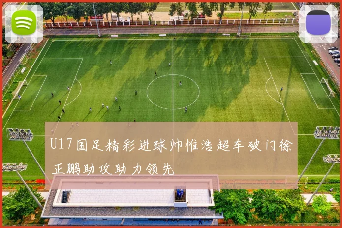 U17国足精彩进球帅惟浩超车破门徐正鹏助攻助力领先