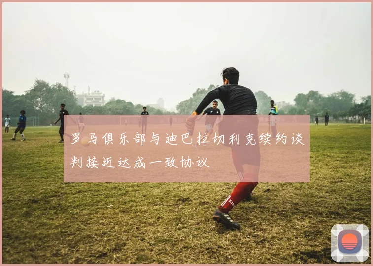 罗马俱乐部与迪巴拉切利克续约谈判接近达成一致协议