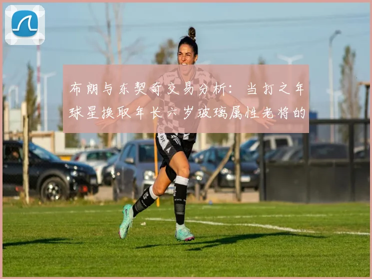 布朗与东契奇交易分析：当打之年球星换取年长六岁玻璃属性老将的利弊探讨