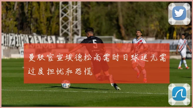 曼联官宣埃德松尚需时日球迷无需过度担忧和恐慌
