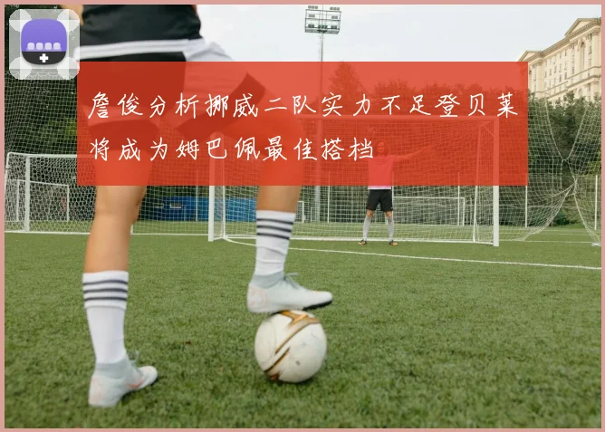 詹俊分析挪威二队实力不足登贝莱将成为姆巴佩最佳搭档