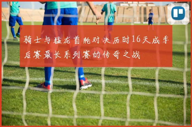 骑士与猛龙首轮对决历时16天成季后赛最长系列赛的传奇之战