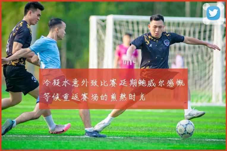 冷凝水意外致比赛延期鲍威尔感慨等候重返赛场的煎熬时光